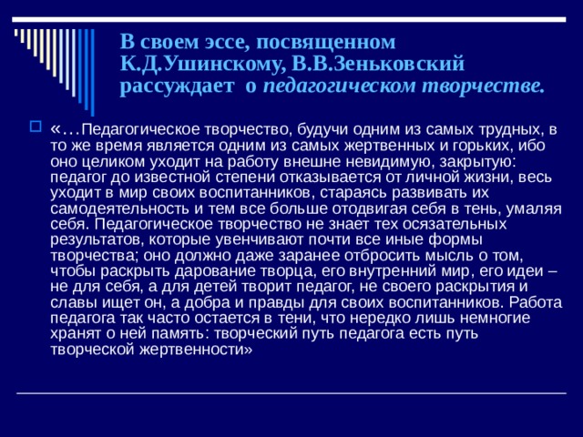 В своем эссе, посвященном К.Д.Ушинскому, В.В.Зеньковский рассуждает о педагогическом творчестве. «… Педагогическое творчество, будучи одним из самых трудных, в то же время является одним из самых жертвенных и горьких, ибо оно целиком уходит на работу внешне невидимую, закрытую: педагог до известной степени отказывается от личной жизни, весь уходит в мир своих воспитанников, стараясь развивать их самодеятельность и тем все больше отодвигая себя в тень, умаляя себя. Педагогическое творчество не знает тех осязательных результатов, которые увенчивают почти все иные формы творчества; оно должно даже заранее отбросить мысль о том, чтобы раскрыть дарование творца, его внутренний мир, его идеи – не для себя, а для детей творит педагог, не своего раскрытия и славы ищет он, а добра и правды для своих воспитанников. Работа педагога так часто остается в тени, что нередко лишь немногие хранят о ней память: творческий путь педагога есть путь творческой жертвенности» 