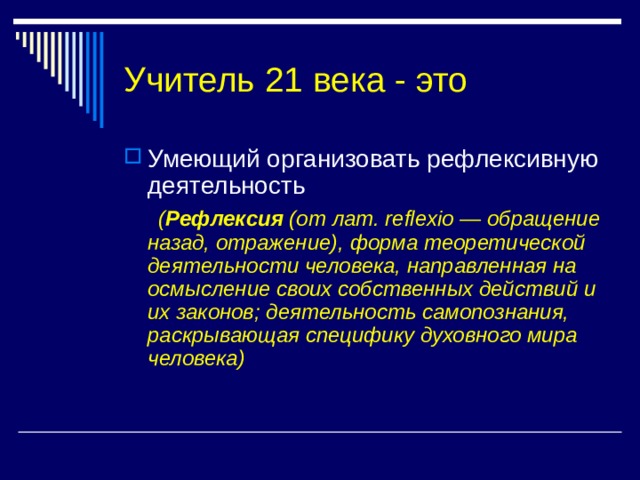 Учитель 21 века - это Умеющий организовать рефлексивную деятельность  ( Рефлексия (от лат. reflexio — обращение назад, отражение), форма теоретической деятельности человека, направленная на осмысление своих собственных действий и их законов; деятельность самопознания, раскрывающая специфику духовного мира человека) 