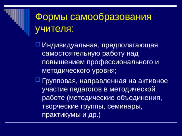 Формы самообразования учителя: Индивидуальная, предполагающая самостоятельную работу над повышением профессионального и методического уровня; Групповая, направленная на активное участие педагогов в методической работе (методические объединения, творческие группы, семинары, практикумы и др.) 