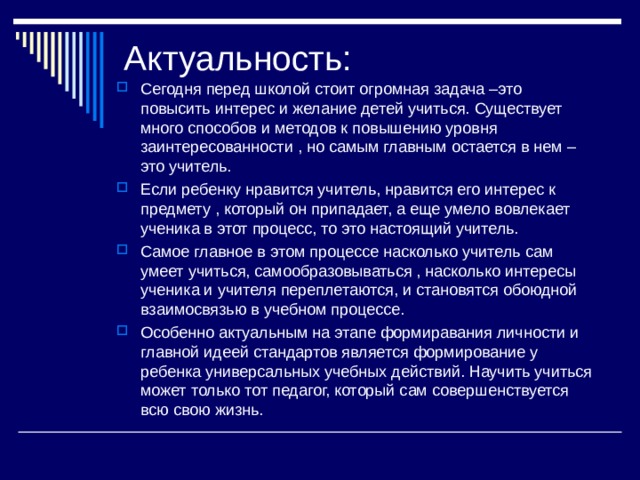 Актуальность: Сегодня перед школой стоит огромная задача –это повысить интерес и желание детей учиться. Существует много способов и методов к повышению уровня заинтересованности , но самым главным остается в нем –это учитель. Если ребенку нравится учитель, нравится его интерес к предмету , который он припадает, а еще умело вовлекает ученика в этот процесс, то это настоящий учитель. Самое главное в этом процессе насколько учитель сам умеет учиться, самообразовываться , насколько интересы ученика и учителя переплетаются, и становятся обоюдной взаимосвязью в учебном процессе. Особенно актуальным на этапе формиравания личности и главной идеей стандартов является формирование у ребенка универсальных учебных действий. Научить учиться может только тот педагог, который сам совершенствуется всю свою жизнь. 