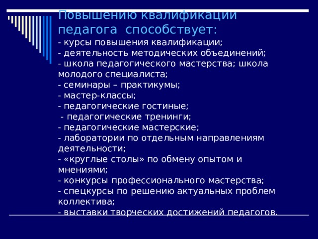 Повышению квалификации педагога способствует: - курсы повышения квалификации; - деятельность методических объединений; - школа педагогического мастерства; школа молодого специалиста; - семинары – практикумы; - мастер-классы; - педагогические гостиные;  - педагогические тренинги; - педагогические мастерские; - лаборатории по отдельным направлениям деятельности; - «круглые столы» по обмену опытом и мнениями; - конкурсы профессионального мастерства; - спецкурсы по решению актуальных проблем коллектива; - выставки творческих достижений педагогов. 