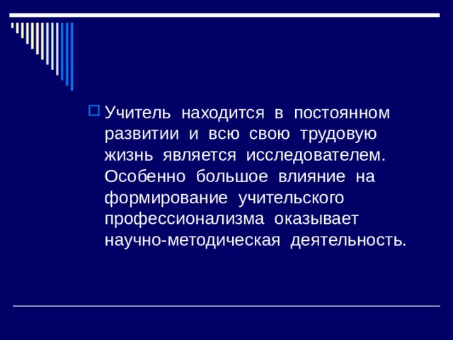 Учитель находится в постоянном развитии и всю свою трудовую жизнь является исследователем. Особенно большое влияние на формирование учительского профессионализма оказывает научно-методическая деятельность. 