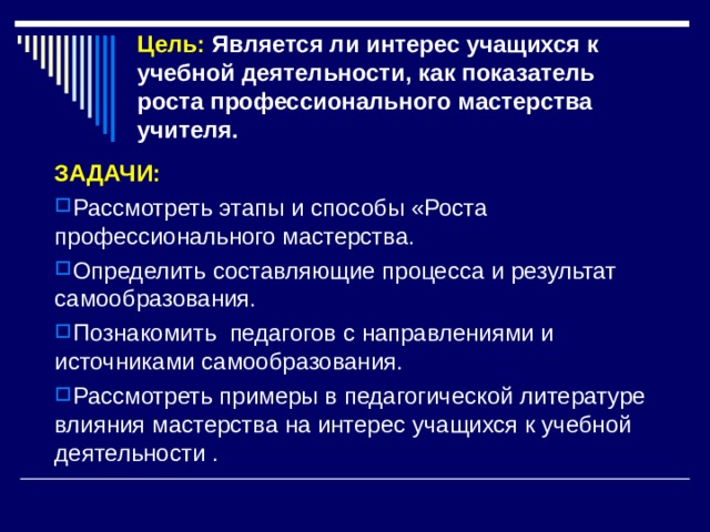Цель: Является ли интерес учащихся к учебной деятельности, как показатель  роста профессионального мастерства учителя. ЗАДАЧИ: Рассмотреть этапы и способы «Роста профессионального мастерства. Определить составляющие процесса и результат самообразования. Познакомить педагогов с направлениями и источниками самообразования. Рассмотреть примеры в педагогической литературе влияния мастерства на интерес учащихся к учебной деятельности . 
