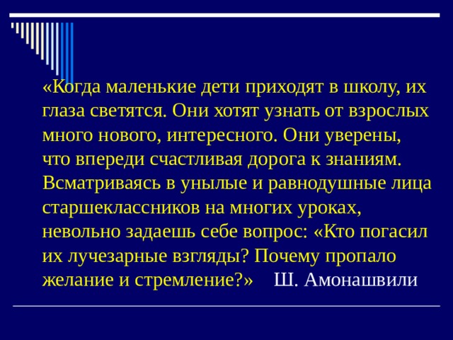 «Когда маленькие дети приходят в школу, их глаза светятся. Они хотят узнать от взрослых много нового, интересного. Они уверены, что впереди счастливая дорога к знаниям. Всматриваясь в унылые и равнодушные лица старшеклассников на многих уроках, невольно задаешь себе вопрос: «Кто погасил их лучезарные взгляды? Почему пропало желание и стремление?»   Ш. Амонашвили 
