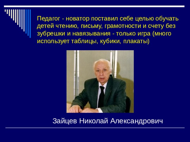 Педагог - новатор поставил себе целью обучать детей чтению, письму, грамотности и счету без зубрешки и навязывания - только игра (много использует таблицы, кубики, плакаты) Зайцев Николай Александрович 