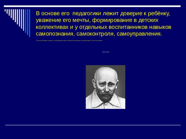 В основе его педагогики лежит доверие к ребёнку, уважение его мечты, формирование в детских коллективах и у отдельных воспитанников навыков самопознания, самоконтроля, самоуправления.    Это польский педагог-гуманист, не пожелавший оставить 200 своих воспитанников и погибший вместе с ними в концлагере. Януш Корчак 