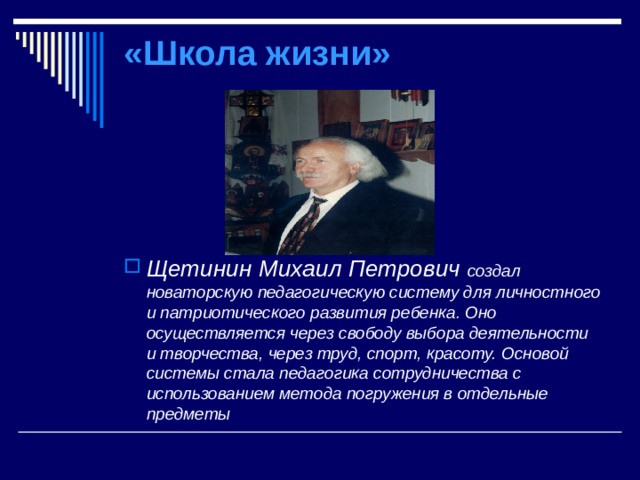 «Школа жизни» Щетинин Михаил Петрович создал новаторскую педагогическую систему для личностного и патриотического развития ребенка. Оно осуществляется через свободу выбора деятельности и творчества, через труд, спорт, красоту. Основой системы стала педагогика сотрудничества с использованием метода погружения в отдельные предметы  