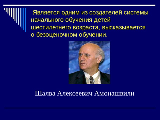   Является одним из создателей системы начального обучения детей шестилетнего возраста, высказывается о безоценочном обучении. Шалва Алексеевич Амонашвили 