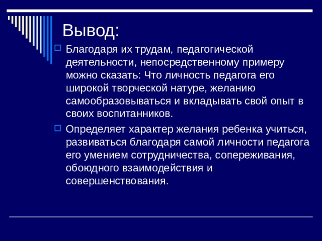 Вывод: Благодаря их трудам, педагогической деятельности, непосредственному примеру можно сказать: Что личность педагога его широкой творческой натуре, желанию самообразовываться и вкладывать свой опыт в своих воспитанников. Определяет характер желания ребенка учиться, развиваться благодаря самой личности педагога его умением сотрудничества, сопереживания, обоюдного взаимодействия и совершенствования. 