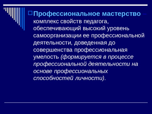 Профессиональное мастерство  –  комплекс свойств педагога, обеспечивающий высокий уровень самоорганизации ее профессиональной деятельности, доведенная до совершенства профессиональная умелость (формируется в процессе профессиональной деятельности на основе профессиональных способностей личности).  