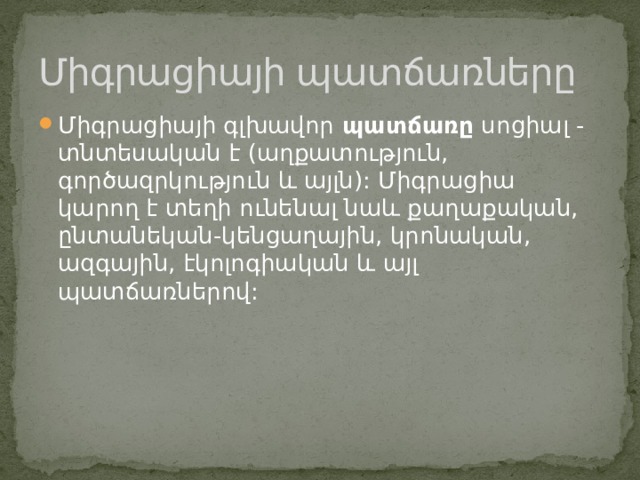 Միգրացիայի պատճառները Միգրացիայի գլխավոր  պատճառը  սոցիալ - տնտեսական է (աղքատություն, գործազրկություն և այլն): Միգրացիա կարող է տեղի ունենալ նաև քաղաքական, ընտանեկան-կենցաղային, կրոնական, ազգային, էկոլոգիական և այլ պատճառներով: 