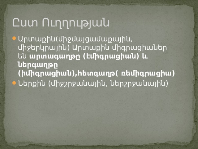 Ըստ Ուղղության Արտաքին(միջմայցամաքային, միջերկրային) Արտաքին միգրացիաներ են  արտագաղթը (էմիգրացիան) և ներգաղթը (իմիգրացիան),հետգաղթ( ռեմիգրացիա) Ներքին (միջշրջանային, ներշրջանային) 