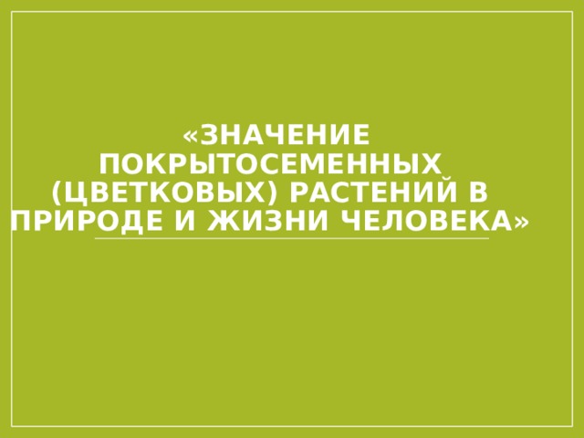    «ЗНАЧЕНИЕ ПОКРЫТОСЕМЕННЫХ (ЦВЕТКОВЫХ) РАСТЕНИЙ В ПРИРОДЕ И ЖИЗНИ ЧЕЛОВЕКА»     