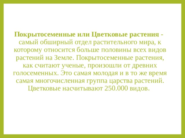 Покрытосеменные или Цветковые растения - самый обширный отдел растительного мира, к которому относится больше половины всех видов растений на Земле. Покрытосеменные растения, как считают ученые, произошли от древних голосеменных. Это самая молодая и в то же время самая многочисленная группа царства растений. Цветковые насчитывают 250.000 видов . 