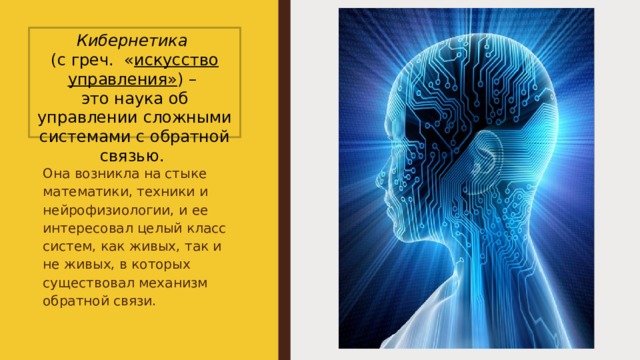 Кибернетика   (с греч.  « искусство управления» ) –  это наука об управлении сложными системами с обратной связью. Она возникла на стыке математики, техники и нейрофизиологии, и ее интересовал целый класс систем, как живых, так и не живых, в которых существовал механизм обратной связи. 