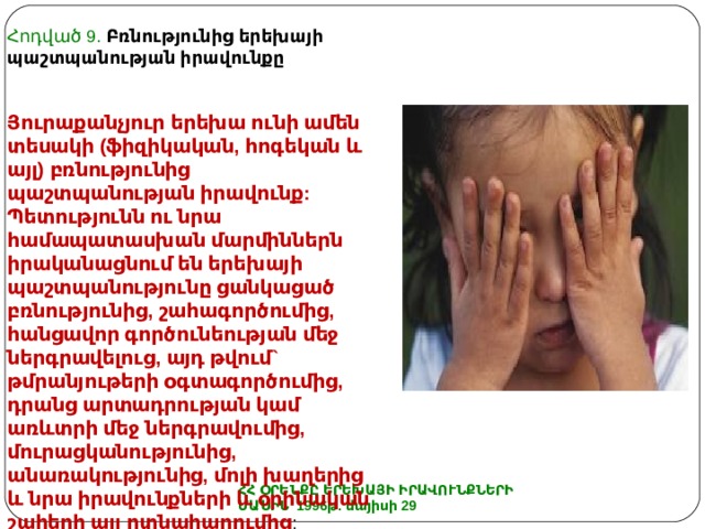 Հոդված 9.  Բռնությունից երեխայի պաշտպանության իրավունքը Յուրաքանչյուր երեխա ունի ամեն տեսակի (ֆիզիկական, հոգեկան և այլ) բռնությունից պաշտպանության իրավունք: Պետությունն ու նրա համապատասխան մարմիններն իրականացնում են երեխայի պաշտպանությունը ցանկացած բռնությունից, շահագործումից, հանցավոր գործունեության մեջ ներգրավելուց, այդ թվում` թմրանյութերի օգտագործումից, դրանց արտադրության կամ առևտրի մեջ ներգրավումից, մուրացկանությունից, անառակությունից, մոլի խաղերից և նրա իրավունքների և օրինական շահերի այլ ոտնահարումից : ՀՀ ՕՐԵՆՔԸ ԵՐԵԽԱՅԻ ԻՐԱՎՈՒՆՔՆԵՐԻ ՄԱՍԻՆ 1996թ. մայիսի 29 
