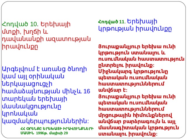 Հ ոդված 11 . Երեխայի կրթության իրավունքը Յուրաքանչյուր երեխա ունի կրթություն ստանալու և ուսումնական հաստատություն ընտրելու իրավունք: Միջնակարգ կրթությունը պետական ուսումնական հաստատություններում անվճար է: Յուրաքանչյուր երեխա ունի պետական ուսումնական հաստատություններում մրցութային հիմունքներով անվճար բարձրագույն և այլ մասնագիտական կրթություն ստանալու իրավունք: Հոդված 10 . Երեխայի մտքի, խղճի և դավանանքի ազատության իրավունքը Արգելվում է առանց ծնողի կամ այլ օրինական ներկայացուցչի համաձայնության մինչև 16 տարեկան երեխայի մասնակցությունը կրոնական կազմակերպություններին: ՀՀ ՕՐԵՆՔԸ ԵՐԵԽԱՅԻ ԻՐԱՎՈՒՆՔՆԵՐԻ ՄԱՍԻՆ 1996թ. մայիսի 29 