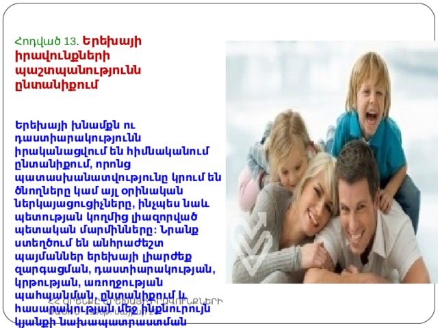 Հոդված 13 . Երեխայի իրավունքների պաշտպանությունն ընտանիքում Երեխայի խնամքն ու դաստիարակությունն իրականացվում են հիմնականում ընտանիքում, որոնց պատասխանատվությունը կրում են ծնողները կամ այլ օրինական ներկայացուցիչները, ինչպես նաև պետության կողմից լիազորված պետական մարմինները: Նրանք ստեղծում են անհրաժեշտ պայմաններ երեխայի լիարժեք զարգացման, դաստիարակության, կրթության, առողջության պահպանման, ընտանիքում և հասարակության մեջ ինքնուրույն կյանքի նախապատրաստման համար: ՀՀ ՕՐԵՆՔԸ ԵՐԵԽԱՅԻ ԻՐԱՎՈՒՆՔՆԵՐԻ ՄԱՍԻՆ 1996թ. մայիսի 29 