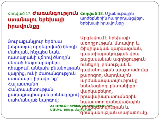 Հոդված 17. Ժառանգություն ստանալու երեխայի իրավունքը Յուրաքանչյուր երեխա (ներառյալ որդեգրված) ծնողի մահվան, ինչպես նաև դատարանի վճռով ծնողին մեռած հայտարարելու դեպքում, անկախ բնակության վայրից, ունի ժառանգություն ստանալու իրավունք` Հայաստանի Հանրապետության քաղաքացիական օրենսգրքով սահմանված կարգով: Հոդված 18. Մշակութային արժեքներին հաղորդակցվելու երեխայի իրավունքը Արգելվում է երեխայի առողջության, մտավոր և ֆիզիկական զարգացման, դաստիարակության վրա բացասական ազդեցություն ունեցող, բռնության և դաժանության պաշտամունք քարոզող, մարդկային արժանապատվությունը նսեմացնող, ընտանիքը վարկաբեկող, իրավախախտումներին նպաստող զանգվածային տեղեկատվության և գրականության տարածումը : ՀՀ ՕՐԵՆՔԸ ԵՐԵԽԱՅԻ ԻՐԱՎՈՒՆՔՆԵՐԻ ՄԱՍԻՆ 1996թ. մայիսի 29 