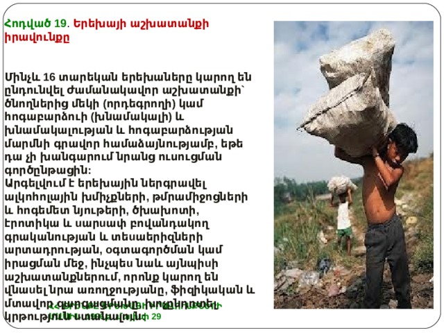 Հոդված 19 . Երեխայի աշխատանքի իրավունքը Մինչև 16 տարեկան երեխաները կարող են ընդունվել ժամանակավոր աշխատանքի` ծնողներից մեկի (որդեգրողի) կամ հոգաբարձուի (խնամակալի) և խնամակալության և հոգաբարձության մարմնի գրավոր համաձայնությամբ, եթե դա չի խանգարում նրանց ուսուցման գործընթացին: Արգելվում է երեխային ներգրավել ալկոհոլային խմիչքների, թմրամիջոցների և հոգեմետ նյութերի, ծխախոտի, էրոտիկա և u ար u ափ բովանդակող գրականության և տե u աերիզների արտադրության, o գտագործման կամ իրացման մեջ, ինչպե u նաև այնպի u ի աշխատանքներում, որոնք կարող են վնա u ել նրա առողջությանը, ֆիզիկական և մտավոր զարգացմանը, խոչընդոտել կրթություն u տանալուն: ՀՀ ՕՐԵՆՔԸ ԵՐԵԽԱՅԻ ԻՐԱՎՈՒՆՔՆԵՐԻ ՄԱՍԻՆ 1996թ. մայիսի 29 
