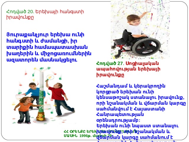 Հոդված 20. Երեխայի հանգստի իրավունքը Յուրաքանչյուր երեխա ունի հանգստի և ժամանցի, իր տարիքին համապատասխան խաղերին և միջոցառումներին ազատորեն մասնակցելու իրավունք: Հոդված 27 . Սոցիալական ապահովության երեխայի իրավունքը  Հ աշմանդամ և կերակրողին կորցրած երեխան ունի կենսաթոշակ ստանալու իրավունք, որի նշանակման և վճարման կարգը սահմանվում է Հայաստանի Հանրապետության օրենսդրությամբ: Երեխան ունի նպաստ ստանալու իրավունք, որի նշանակման և վճարման կարգը սահմանում է Հայաստանի Հանրապետության կառավարությունը ՀՀ ՕՐԵՆՔԸ ԵՐԵԽԱՅԻ ԻՐԱՎՈՒՆՔՆԵՐԻ ՄԱՍԻՆ 1996թ. մայիսի 29 
