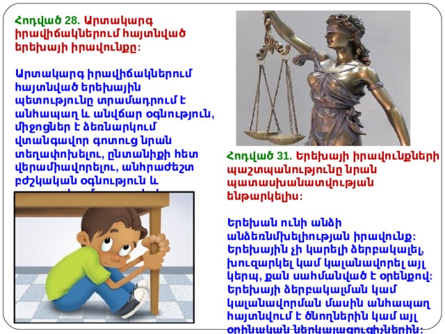Հոդված 28. Արտակարգ իրավիճակներում հայտնված երեխայի իրավունքը : Արտակարգ իրավիճակներում հայտնված երեխային պետությունը տրամադրում է անհապաղ և անվճար օգնություն, միջոցներ է ձեռնարկում վտանգավոր գոտուց նրան տեղափոխելու, ընտանիքի հետ վերամիավորելու, անհրաժեշտ բժշկական օգնություն և սպասարկում ցուցաբերելու համար: Հոդված 31. Երեխայի իրավունքների պաշտպանությունը նրան պատասխանատվության ենթարկելիս :  Երեխան ունի անձի անձեռնմխելիության իրավունք : Երեխային չի կարելի ձերբակալել, խուզարկել կամ կալանավորել այլ կերպ, քան սահմանված է օրենքով: Երեխայի ձերբակալման կամ կալանավորման մասին անհապաղ հայտնվում է ծնողներին կամ այլ օրինական ներկայացուցիչներին:  