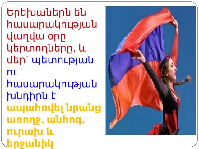 Երեխաներն են  հասարակության վաղվա օրը կերտողները , և մեր` պետության ու հասարակության խնդիրն է ապահովել նրանց առողջ, անհոգ, ուրախ և երջանիկ մանկությունը : 