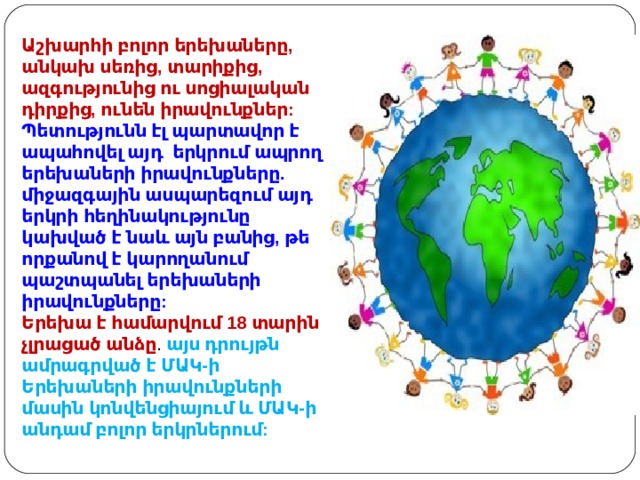 Աշխարհի բոլոր երեխաները, անկախ սեռից, տարիքից, ազգությունից ու սոցիալական դիրքից, ունեն իրավունքներ: Պետությունն էլ պարտավոր է ապահովել այդ  երկրում ապրող երեխաների իրավունքները. միջազգային ասպարեզում այդ երկրի հեղինակությունը կախված է նաև այն բանից, թե որքանով է կարողանում պաշտպանել երեխաների իրավունքները: Երեխա է համարվում 18 տարին չլրացած անձը . այս դրույթն ամրագրված է ՄԱԿ-ի Երեխաների իրավունքների մասին կոնվենցիայում և ՄԱԿ-ի անդամ բոլոր երկրներում: 