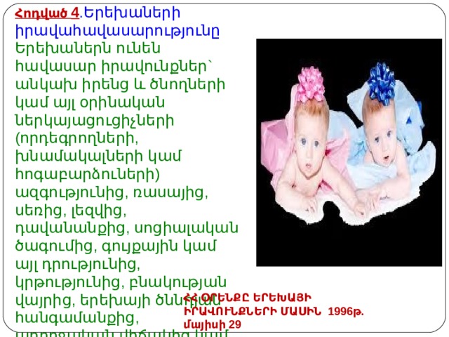 Հոդված 4 .Երեխաների իրավահավասարությունը  Երեխաներն ունեն հավասար իրավունքներ` անկախ իրենց և ծնողների կամ այլ օրինական ներկայացուցիչների (որդեգրողների, խնամակալների կամ հոգաբարձուների) ազգությունից, ռասայից, սեռից, լեզվից, դավանանքից, սոցիալական ծագումից, գույքային կամ այլ դրությունից, կրթությունից, բնակության վայրից, երեխայի ծննդյան հանգամանքից, առողջական վիճակից կամ այլ հանգամանքից: ՀՀ ՕՐԵՆՔԸ ԵՐԵԽԱՅԻ ԻՐԱՎՈՒՆՔՆԵՐԻ ՄԱՍԻՆ 1996թ. մայիսի 29 