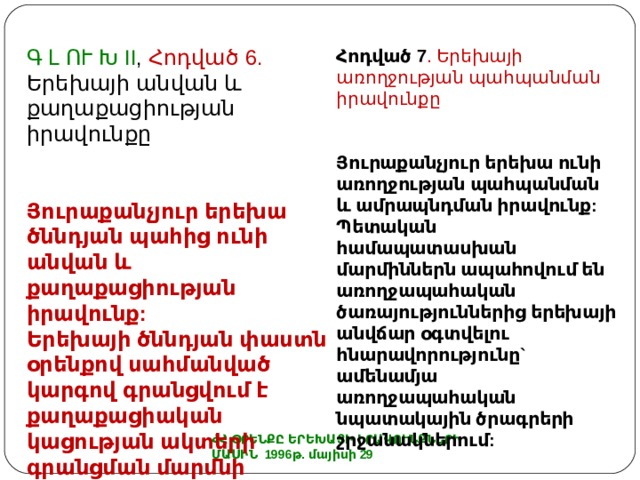 Հոդված 7 . Երեխայի առողջության պահպանման իրավունքը Յուրաքանչյուր երեխա ունի առողջության պահպանման և ամրապնդման իրավունք: Պետական համապատասխան մարմիններն ապահովում են առողջապահական ծառայություններից երեխայի անվճար օգտվելու հնարավորությունը` ամենամյա առողջապահական նպատակային ծրագրերի շրջանակներում:   Գ Լ ՈՒ Խ II , Հոդված 6. Երեխայի անվան և քաղաքացիության իրավունքը Յուրաքանչյուր երեխա ծննդյան պահից ունի անվան և քաղաքացիության իրավունք: Երեխայի ծննդյան փաստն օրենքով սահմանված կարգով գրանցվում է քաղաքացիական կացության ակտերի գրանցման մարմնի կողմից: ՀՀ ՕՐԵՆՔԸ ԵՐԵԽԱՅԻ ԻՐԱՎՈՒՆՔՆԵՐԻ ՄԱՍԻՆ 1996թ. մայիսի 29 