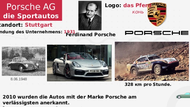 Porsche AG  die Sportautos Logo: das Pferd  конь Standort: Stuttgart  Gründung des Unternehmens: 1931 Ferdinand Porsche 8.06.1948 328 кm pro Stunde. 2010 wurden die Autos mit der Marke Porsche am verlässigsten anerkannt. были признаны самыми надёжными в мире. 