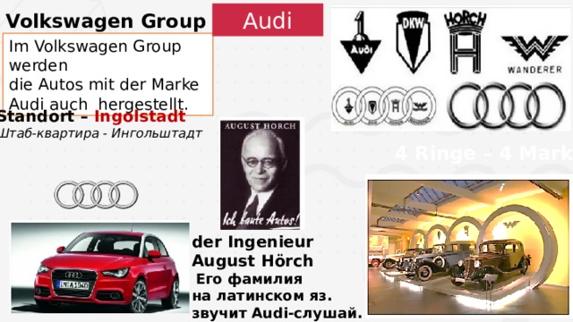Volkswagen Group Audi Im Volkswagen Group werden die Autos mit der Marke Audi auch hergestellt. Standort – Ingolstadt Штаб-квартира - Ингольштадт  4 Ringe – 4 Marken der Ingenieur August Hörch  Его фамилия на латинском яз. звучит Audi-слушай. 