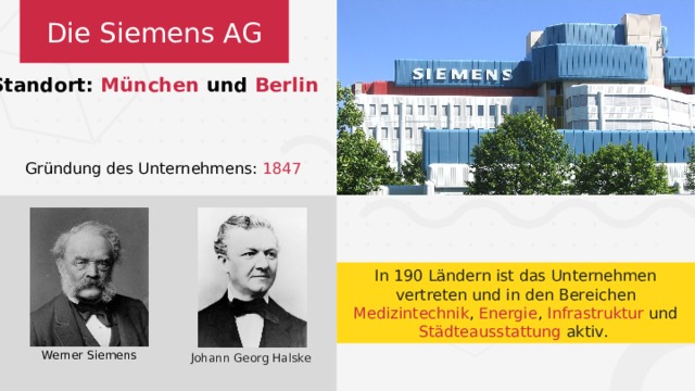 Die Siemens AG Standort: München und Berlin Gründung des Unternehmens: 1847 In 190 Ländern ist das Unternehmen vertreten und in den Bereichen Medizintechnik , Energie , Infrastruktur und Städteausstattung aktiv. Werner Siemens Johann Georg Halske 