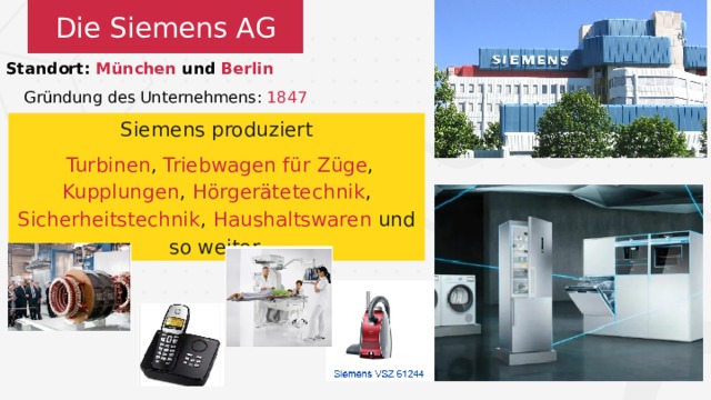 Die Siemens AG Standort: München und Berlin Gründung des Unternehmens: 1847 Siemens produziert  Turbinen , Triebwagen  für  Züge , Kupplungen , Hörgerätetechnik , Sicherheitstechnik , Haushaltswaren und so weiter. 