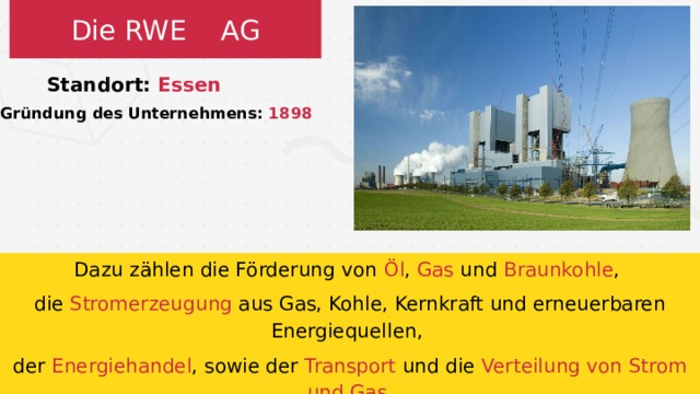 Die RWE AG Standort: Essen Gründung des Unternehmens: 1898 Dazu zählen die Förderung von Öl , Gas und Braunkohle , die Stromerzeugung aus Gas, Kohle, Kernkraft und erneuerbaren Energiequellen, der Energiehandel , sowie der Transport und die Verteilung von Strom und Gas .  