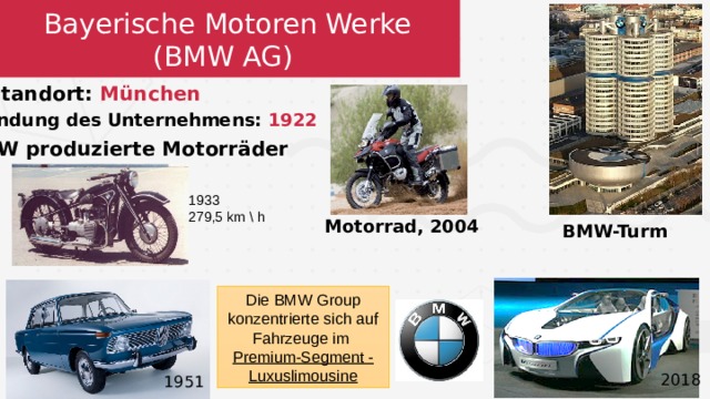 Bayerische Motoren Werke  (BMW AG)  Standort: München   Gründung des Unternehmens: 1922 BMW produzierte Motorräder  1933 279,5 km \ h Motorrad, 2004 BMW-Turm Die BMW Group konzentrierte sich auf Fahrzeuge im Premium-Segment - Luxuslimousine 2018 1951 