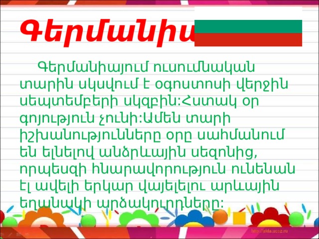 Գերմանիա  Գերմանիայում ուսումնական տարին սկսվում է օգոստոսի վերջին սեպտեմբերի սկզբին:Հստակ օր գոյություն չունի:Ամեն տարի իշխանությունները օրը սահմանում են ելնելով անձրևային սեզոնից, որպեսզի հնարավորություն ունենան էլ ավելի երկար վայելելու արևային եղանակի արձակուրդները: 