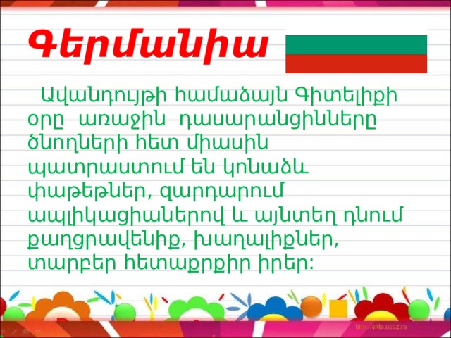 Գերմանիա  Ավանդույթի համաձայն Գիտելիքի օրը առաջին դասարանցինները ծնողների հետ միասին պատրաստում են կոնաձև փաթեթներ, զարդարում ապլիկացիաներով և այնտեղ դնում քաղցրավենիք, խաղալիքներ, տարբեր հետաքրքիր իրեր: 