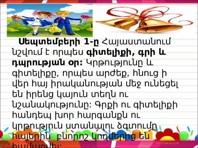  Սեպտեմբերի 1-ը  Հայաստանում նշվում է որպես  գիտելիքի, գրի և դպրության օր: Կրթությունը և գիտելիքը, որպես արժեք, հնուց ի վեր հայ իրականության մեջ ունեցել են իրենց կայուն տեղն ու նշանակությունը: Գրքի ու գիտելիքի հանդեպ խոր հարգանքն ու կրթություն ստանալու ձգտումը հայերին բնորոշ կողմերից են համարվել: 