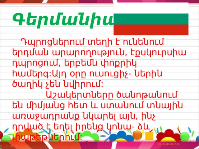 Գերմանիա  Դպրոցներում տեղի է ունենում երդման արարողություն, էքսկուրսիա դպրոցում, երբեմն փոքրիկ համերգ:Այդ օրը ուսուցիչ- ներին ծաղիկ չեն նվիրում: Աշակերտները ծանոթանում են միմյանց հետ և ստանում տնային առաջադրանք նկարել այն, ինչ դրված է եղել իրենց կոնա- ձև փաթեթներում: 