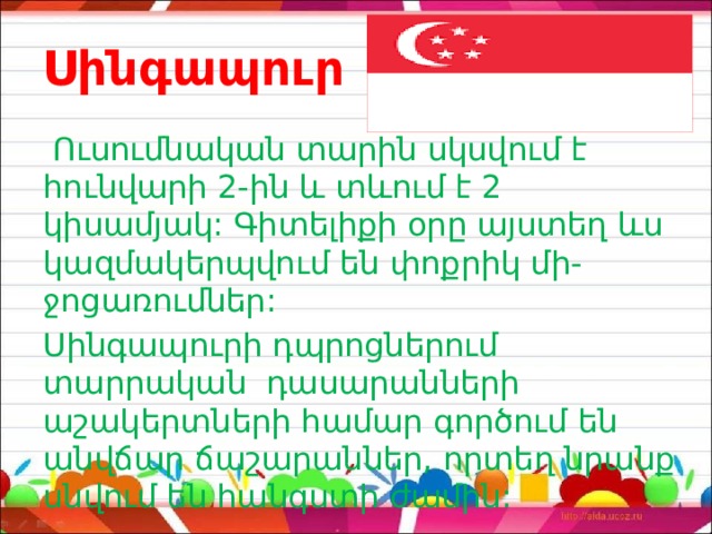 Սինգապուր  Ուսումնական տարին սկսվում է հունվարի 2-ին և տևում է 2 կիսամյակ: Գիտելիքի օրը այստեղ ևս կազմակերպվում են փոքրիկ մի- ջոցառումներ: Սինգապուրի դպրոցներում տարրական դասարանների աշակերտների համար գործում են անվճար ճաշարաններ, որտեղ նրանք սնվում են հանգստի ժամին: 