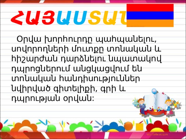 ՀԱՅ ԱՍ ՏԱՆ  Օրվա խորհուրդը պահպանելու, սովորողների մուտքը տոնական և հիշարժան դարձնելու նպատակով դպրոցներում անցկացվում են տոնական հանդիսություններ նվիրված գիտելիքի, գրի և դպրության օրվան: 