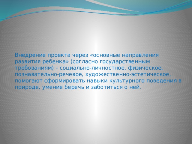 Внедрение проекта через «основные направления развития ребенка» (согласно государственным требованиям) – социально-личностное, физическое, познавательно-речевое, художественно-эстетическое, помогают сформировать навыки культурного поведения в природе, умение беречь и заботиться о ней. 