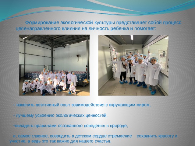 Формирование экологической культуры представляет собой процесс целенаправленного влияния на личность ребенка и помогает: - накопить позитивный опыт взаимодействия с окружающим миром, - лучшему усвоению экологических ценностей, овладеть правилами осознанного поведения в природе, и, самое главное, возродить в детском сердце стремление сохранить красоту и участие, а ведь это так важно для нашего счастья. 