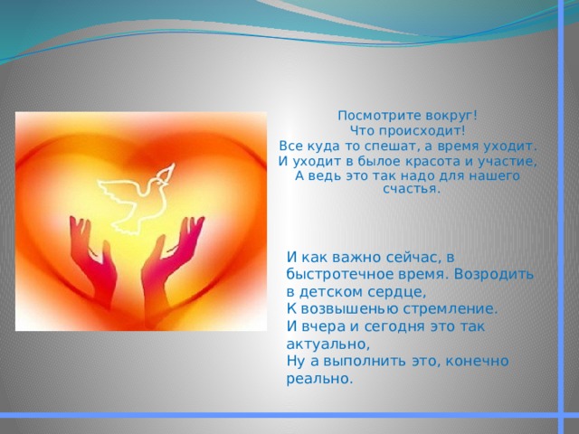 Посмотрите вокруг! Что происходит! Все куда то спешат, а время уходит. И уходит в былое красота и участие, А ведь это так надо для нашего счастья. И как важно сейчас, в быстротечное время. Возродить в детском сердце, К возвышенью стремление. И вчера и сегодня это так актуально, Ну а выполнить это, конечно реально. 