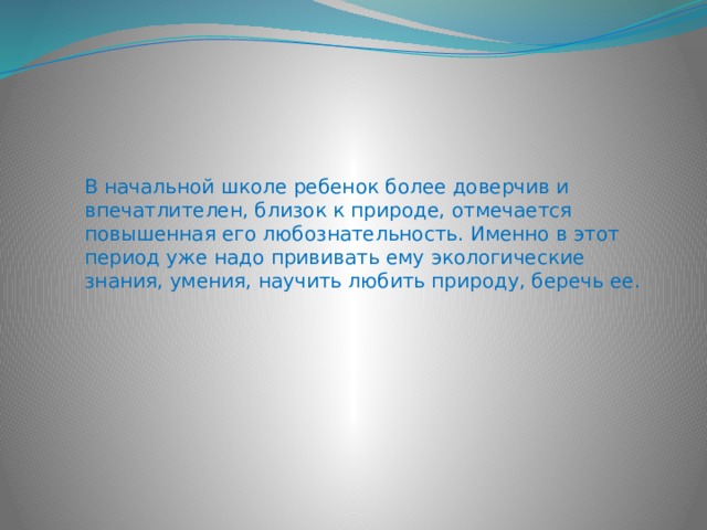 В начальной школе ребенок более доверчив и впечатлителен, близок к природе, отмечается повышенная его любознательность. Именно в этот период уже надо прививать ему экологические знания, умения, научить любить природу, беречь ее. 