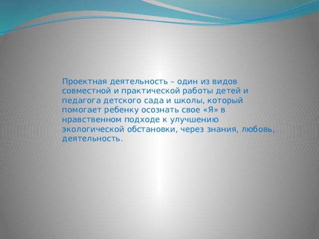 Проектная деятельность – один из видов совместной и практической работы детей и педагога детского сада и школы, который помогает ребенку осознать свое «Я» в нравственном подходе к улучшению экологической обстановки, через знания, любовь, деятельность. 