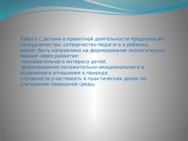Работа с детьми в проектной деятельности предполагает сотрудничество, сотворчество педагога и ребенка, может быть направлена на формирование экологических знаний через развитие: -познавательного интереса детей. -формирование положительно-эмоционального и осознанного отношения к природе. -готовности участвовать в практических делах по улучшению природной среды. 