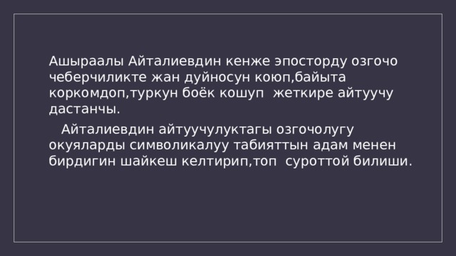 Ашыраалы Айталиевдин кенже эпосторду озгочо чеберчиликте жан дуйносун коюп,байыта коркомдоп,туркун боёк кошуп жеткире айтуучу дастанчы.  Айталиевдин айтуучулуктагы озгочолугу окуяларды символикалуу табияттын адам менен бирдигин шайкеш келтирип,топ суроттой билиши. 