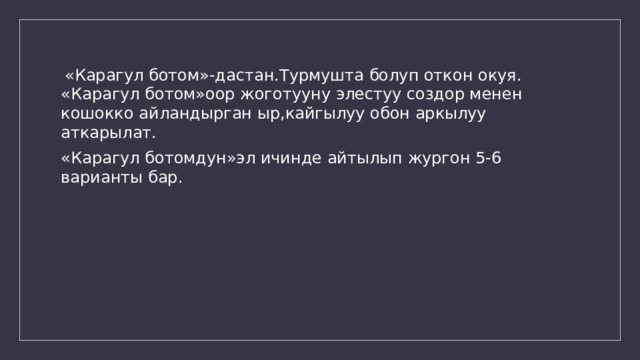  «Карагул ботом»-дастан.Турмушта болуп откон окуя. «Карагул ботом»оор жоготууну элестуу создор менен кошокко айландырган ыр,кайгылуу обон аркылуу аткарылат. «Карагул ботомдун»эл ичинде айтылып жургон 5-6 варианты бар. 